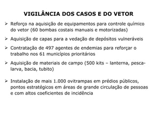 VIGILÂNCIA DOS CASOS E DO VETOR Reforço na aquisição de equipamentos para controle químico do vetor (60 bombas costais manuais e motorizadas)  Aquisição de capas para a vedação de depósitos vulneráveis Contratação de 497 agentes de endemias para reforçar o trabalho nos 61 municípios prioritários Aquisição de materiais de campo (500 kits – lanterna, pesca-larva, bacia, tubito) Instalação de mais 1.000 ovitrampas em prédios públicos, pontos estratégicos em áreas de grande circulação de pessoas e com altos coeficientes de incidência 