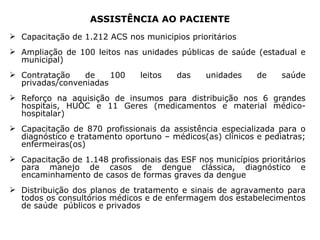 ASSISTÊNCIA AO PACIENTE Capacitação de 1.212 ACS nos municípios prioritários Ampliação de 100 leitos nas unidades públicas de saúde (estadual e municipal)  Contratação de 100 leitos das unidades de saúde privadas/conveniadas Reforço na aquisição de insumos para distribuição n os 6 grandes hospitais, HUOC e 11 Geres  (medicamentos e material médico-hospitalar)  Capacitação de 870 profissionais da assistência especializada para o diagnóstico e tratamento oportuno – médicos(as) clínicos e pediatras; enfermeiras(os)  Capacitação de 1.148 profissionais das ESF nos municípios prioritários para manejo de casos de dengue clássica, diagnóstico e encaminhamento de casos de formas graves da dengue Distribuição dos planos de tratamento e sinais de agravamento para todos os consultórios médicos e de enfermagem dos estabelecimentos de saúde  públicos e privados 