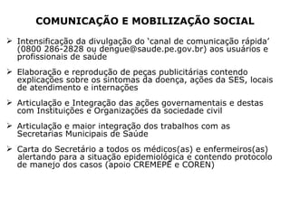 COMUNICAÇÃO E MOBILIZAÇÃO SOCIAL Intensificação da divulgação do ‘canal de comunicação rápida’ (0800 286-2828 ou dengue@saude.pe.gov.br) aos usuários e profissionais de saúde Elaboração e reprodução de peças publicitárias contendo explicações sobre os sintomas da doença, ações da SES, locais de atendimento e internações Articulação e Integração das ações governamentais e destas com Instituições e Organizações da sociedade civil  Articulação e maior integração dos trabalhos com as Secretarias Municipais de Saúde  Carta do Secretário a todos os médicos(as) e enfermeiros(as) alertando para a situação epidemiológica e contendo protocolo de manejo dos casos (apoio CREMEPE e COREN) 