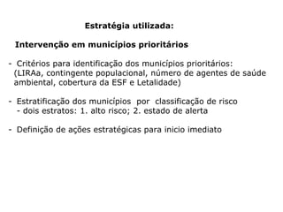 Estratégia utilizada: Intervenção em municípios prioritários  Critérios para identificação dos municípios prioritários: (LIRAa, contingente populacional, número de agentes de saúde ambiental, cobertura da ESF e Letalidade) Estratificação dos municípios  por  classificação de risco - dois estratos: 1. alto risco; 2. estado de alerta Definição de ações estratégicas para inicio imediato 