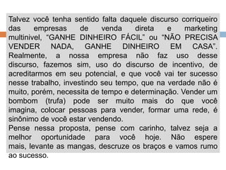 Talvez você tenha sentido falta daquele discurso corriqueiro das empresas de venda direta e marketing multinivel, “GANHE DINHEIRO FÁCIL” ou “NÃO PRECISA VENDER NADA, GANHE DINHEIRO EM CASA”. Realmente, a nossa empresa não faz uso desse discurso, fazemos sim, uso do discurso de incentivo, de acreditarmos em seu potencial, e que você vai ter sucesso nesse trabalho, investindo seu tempo, que na verdade não é muito, porém, necessita de tempo e determinação. Vender um bombom (trufa) pode ser muito mais do que você imagina, colocar pessoas para vender, formar uma rede, é sinônimo de você estar vendendo. Pense nessa proposta, pense com carinho, talvez seja a melhor oportunidade para você hoje. Não espere mais, levante as mangas, descruze os braços e vamos rumo ao sucesso.