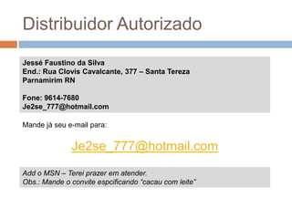 Distribuidor AutorizadoJessé Faustino da SilvaEnd.: Rua Clovis Cavalcante, 377 – Santa TerezaParnamirim RNFone: 9614-7680Je2se_777@hotmail.comMande já seu e-mail para:Je2se_777@hotmail.comAdd o MSN – Terei prazer em atender. Obs.: Mande o convite espcificando “cacau com leite”