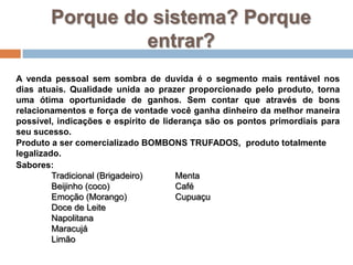 Porque do sistema? Porque entrar?A venda pessoal sem sombra de duvida é o segmento mais rentável nos dias atuais. Qualidade unida ao prazer proporcionado pelo produto, torna uma ótima oportunidade de ganhos. Sem contar que através de bons relacionamentos e força de vontade você ganha dinheiro da melhor maneira possível, indicações e espírito de liderança são os pontos primordiais para seu sucesso.Produto a ser comercializado BOMBONS TRUFADOS,  produto totalmente legalizado.Sabores:Tradicional (Brigadeiro)Beijinho (coco)Emoção (Morango)	Doce de LeiteNapolitanaMaracujáLimãoMentaCaféCupuaçu