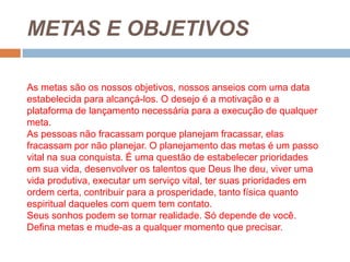 METAS E OBJETIVOSAs metas são os nossos objetivos, nossos anseios com uma data estabelecida para alcançá-los. O desejo é a motivação e a plataforma de lançamento necessária para a execução de qualquer meta.As pessoas não fracassam porque planejam fracassar, elas fracassam por não planejar. O planejamento das metas é um passo vital na sua conquista. É uma questão de estabelecer prioridades em sua vida, desenvolver os talentos que Deus lhe deu, viver uma vida produtiva, executar um serviço vital, ter suas prioridades em ordem certa, contribuir para a prosperidade, tanto física quanto espiritual daqueles com quem tem contato.Seus sonhos podem se tornar realidade. Só depende de você. Defina metas e mude-as a qualquer momento que precisar.