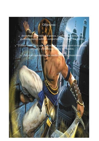 Objetivos:


    ●    Incentivar, partindo dos games, a reflexão, o debate e o  
        questionamento sobre o comportamento atual dos jovens;

●   Utilizar atividades que dinamizem a análise entre a realidade  
                virtual e a vivenciada pelos educandos;

        ●   Propiciar aprendizagem mediante ações prazerosas.
 