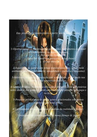 Este projeto será desenvolvido a partir das seguintes ações:




1­Oportunizando a exploração do game como instrumento de prazer  
              será apresentado os seguintes games:
                       ● Principe da Pérsia I

           ● Need For Speed Hot pursuit II(police chase)

                         ● Guitar Hero III



  2­Associação de games com temas transversais(ética, saúde,meio  
 ambiente, pluralidade cultural, sexualidade e trabalho e consumo)

 3­Releitura do game x associação com a realidade, provocando nos  
                 alunos uma tempestade de idéias;

4­Síntese de idéias mediante a discussão e elaboração de comentários 
sobre análise dos games a serem adicionados em salas de bate­papo e 
                              no blog;

  5­Pesquisa pelos alunos de sites e games relacionados com temas  
                     sugeridos com base crítica;

  6­Curiosidades virtuais(pesquisa e análise da realidade x ficção);

     7­Brincando de criar(sugestões de novas formas de jogar)
 