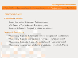 paixão pelos nossos clientes
Grupo Inmark   O que nos distingue   Perto dos clientes   Practicas chave        Experiência




PRACTICAS CHAVE

Consultoria Operativa:
    • Redes Alternativas de Vendas – Taskforce Inmark
    • Call Center e Telemarketing – Taskphone Inmark
    • Empresa de Trabalho Temporário – Lidercontrol Inmark

Serviços de Outsourcing:
    • Outsourcing da gestão da Formação continua e ocupacional - Adalid Inmark
    • Outsourcing da gestão e da logística da Formação – makeateam inmark
    • Outsourcing de seleção de pessoal e gestão laboral – Lidercontrol Inmark
    • Outsourcing comercial para a industria farmacêutica – Inmark SalesPharma
 