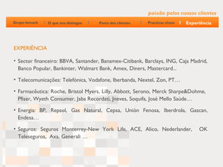 paixão pelos nossos clientes
Grupo Inmark   O que nos distingue   Perto dos clientes   Practicas chave   Experiência




EXPERIÊNCIA

• Sector financeiro: BBVA, Santander, Banamex-Citibank, Barclays, ING, Caja Madrid,
  Banco Popular, Bankinter, Walmart Bank, Amex, Diners, Mastercard...

• Telecomunicações: Telefónica, Vodafone, Iberbanda, Nextel, Zon, PT…

• Farmacêutica: Roche, Bristol Myers, Lilly, Abbott, Serono, Merck Sharpe&Dohme,
  Pfiser, Wyeth Consumer, Jaba Recordati, Jneves, Soquifa, José Mello Saúde…

• Energia: BP, Repsol, Gas Natural, Cepsa, Unión Fenosa, Iberdrola, Gascan,
  Endesa…

• Seguros: Seguros Monterrey-New York Life, ACE, Alico, Nederlander,             OK
  Teleseguros, Axa, Generali …
 