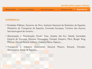 paixão pelos nossos clientes
Grupo Inmark   O que nos distingue   Perto dos clientes      Practicas chave    Experiência




EXPERIÊNCIA

• Entidades Públicas: Governo do Peru, Instituto Nacional de Estatística de Espanha,
  Ministério de Transporte de Espanha, Comissão Europeia, Turismo dos Açores,
  Secretaria-geral do turismo…

• Alimentação e Distribuição: Eroski, Fnac, Aceites del Sur, Nestlé, Sociedade
  Central de Cervejas, Danone, Schweppes, Compal, Enoport, Mars, Burger King,
  McCain, Pernod Ricard, Gillette, Cuétara, Heinz, Pepsico…

• Transporte e Indústria Automóvel:           General     Motors,    Renault,   Chrysler,
  Aeroméxico, Renfe de Espanha…
 