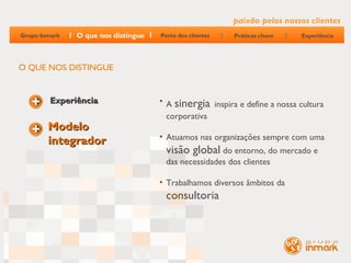 paixão pelos nossos clientes
Grupo Inmark   O que nos distingue   Perto dos clientes   Práticas chave   Experiência




O QUE NOS DISTINGUE


         Experiência                 • A sinergia inspira e define a nossa cultura
                                       corporativa
        Modelo
                                     • Atuamos nas organizações sempre com uma
        integrador
                                       visão global do entorno, do mercado e
                                       das necessidades dos clientes

                                     • Trabalhamos diversos âmbitos da
                                       consultoria
 