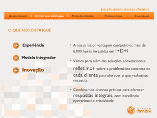 paixão pelos nossos clientes
Grupo Inmark   O que nos distingue    Perto dos clientes     Práticas chave   Experiência




O QUE NOS DISTINGUE


         Experiência                 • A nossa maior vantagem competitiva: mais de
                                       6.000 horas investidas em I+D+i
        Modelo integrador
                                     • Vamos para além das soluções convencionais:

        Inovação                       refletimos sobre a problemática concreta de
                                       cada cliente para oferecer o que realmente
                                       necessita

                                     • Combinamos diversas práticas para oferecer
                                       respostas integrais, com excelência
                                       operacional e criatividade
 