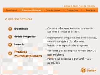 paixão pelos nossos clientes
Grupo Inmark   O que nos distingue   Perto dos clientes     Práticas chave   Experiência




O QUE NOS DISTINGUE


         Experiência                 • Obtemos informação valiosa do mercado
                                       que ajude à tomada de decisões
        Modelo integrador            • Implementamos adequadamente a sua estratégia,
                                       com metodologias e plataformas
        Inovação                       formativas especializadas e singulares
                                     • Vendemos pela sua empresa, no terreno         ou
         Práticas
         multidisciplinares            por telefone
                                     • Pomos à sua disposição o pessoal      mais
                                       adequado
 