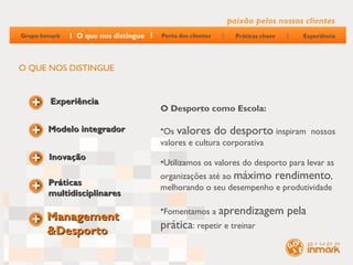 paixão pelos nossos clientes
Grupo Inmark   O que nos distingue   Perto dos clientes     Práticas chave      Experiência




O QUE NOS DISTINGUE


         Experiência
                                     O Desporto como Escola:

        Modelo integrador            •Os valores do desporto inspiram nossos
                                     valores e cultura corporativa
        Inovação
                                     •Utilizamos os valores do desporto para levar as
                                     organizações até ao máximo rendimento,
        Práticas
                                     melhorando o seu desempenho e produtividade
        multidisciplinares
                                     •Fomentamos a aprendizagem              pela
        Management
        &Desporto                    prática: repetir e treinar
 