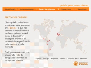 paixão pelos nossos clientes
Grupo Inmark   O que nos distingue       Perto dos clientes         Práticas chave      Experiência




PERTO DOS CLIENTES

Nossa paixão pelo cliente
levou-nos a estar presentes
em 7 países, o que nos
permite o intercâmbio das
melhores práticas a nível
global e desenvolver
aplicações próximas às
necessidades específicas de
cada empresa e cada
mercado

Em Espanha contamos com
uma amplia rede de
delegações e centros ao              Espanha Portugal   Argentina   México Colômbia Peru Venezuela
serviço dos clientes
 
