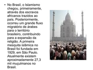 ●   No Brasil, o Islamismo
    chegou, primeiramente,
    através dos escravos
    africanos trazidos ao
    país. Posteriormente,
    ocorreu um grande fluxo
    migratório de árabes
    para o território
    brasileiro, contribuindo
    para a expansão da
    religião. A primeira
    mesquita islâmica no
    Brasil foi fundada em
    1929, em São Paulo.
    Atualmente existem
    aproximadamente 27,3
    mil muçulmanos no
    Brasil.
 