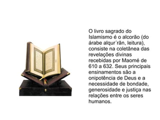 O livro sagrado do
Islamismo é o alcorão (do
árabe alqur´rãn, leitura),
consiste na coletânea das
revelações divinas
recebidas por Maomé de
610 a 632. Seus principais
ensinamentos são a
onipotência de Deus e a
necessidade de bondade,
generosidade e justiça nas
relações entre os seres
humanos.
 