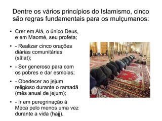 Dentre os vários princípios do Islamismo, cinco
    são regras fundamentais para os mulçumanos:
●   Crer em Alá, o único Deus,
    e em Maomé, seu profeta;
●   - Realizar cinco orações
    diárias comunitárias
    (sãlat);
●   - Ser generoso para com
    os pobres e dar esmolas;
●   - Obedecer ao jejum
    religioso durante o ramadã
    (mês anual de jejum);
●   - Ir em peregrinação à
    Meca pelo menos uma vez
    durante a vida (hajj).
 