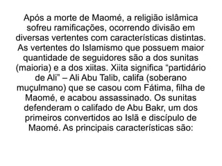 Após a morte de Maomé, a religião islâmica
   sofreu ramificações, ocorrendo divisão em
diversas vertentes com características distintas.
 As vertentes do Islamismo que possuem maior
  quantidade de seguidores são a dos sunitas
(maioria) e a dos xiitas. Xiita significa “partidário
     de Ali” – Ali Abu Talib, califa (soberano
muçulmano) que se casou com Fátima, filha de
   Maomé, e acabou assassinado. Os sunitas
  defenderam o califado de Abu Bakr, um dos
  primeiros convertidos ao Islã e discípulo de
   Maomé. As principais características são:
 