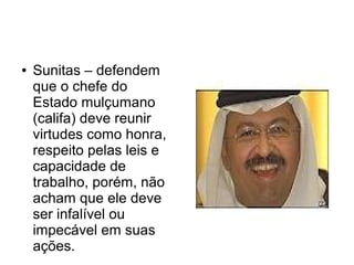●   Sunitas – defendem
    que o chefe do
    Estado mulçumano
    (califa) deve reunir
    virtudes como honra,
    respeito pelas leis e
    capacidade de
    trabalho, porém, não
    acham que ele deve
    ser infalível ou
    impecável em suas
    ações.
 
