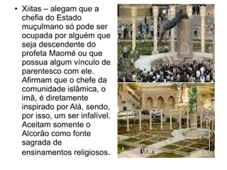 ●   Xiitas – alegam que a
    chefia do Estado
    muçulmano só pode ser
    ocupada por alguém que
    seja descendente do
    profeta Maomé ou que
    possua algum vínculo de
    parentesco com ele.
    Afirmam que o chefe da
    comunidade islâmica, o
    imã, é diretamente
    inspirado por Alá, sendo,
    por isso, um ser infalível.
    Aceitam somente o
    Alcorão como fonte
    sagrada de
    ensinamentos religiosos.
 