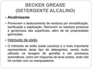 BECKER GREASE
(DETERGENTE ALCALINO)
Alcalinizante
 Promovem o deslocamento de resíduos por emulsificação,
sanificação e peptização. Removem os resíduos proteicos
e gordurosos das superfícies, além de ter propriedades
germicidas.
 Hidróxido de sódio
 O hidróxido de sódio (soda caustica) e o mais importante
representante deste tipo de detergentes, sendo muito
utilizado na lavagem de garrafas e em processos
automáticos, como em maquinas de lavar pratos, onde não
há contato com os manipuladores.
 