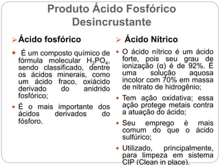 Produto Ácido Fosfórico
Desincrustante
Ácido fosfórico
 É um composto químico de
fórmula molecular H3PO4,
sendo classificado, dentre
os ácidos minerais, como
um ácido fraco, oxiácido
derivado do anidrido
fosfórico;
 É o mais importante dos
ácidos derivados do
fósforo.
 Ácido Nítrico
 O ácido nítrico é um ácido
forte, pois seu grau de
ionização (α) é de 92%. É
uma solução aquosa
incolor com 70% em massa
de nitrato de hidrogênio;
 Tem ação oxidativa; essa
ação protege metais contra
a atuação do ácido;
 Seu emprego é mais
comum do que o ácido
sulfúrico;
 Utilizado, principalmente,
para limpeza em sistema
CIP (Clean in place).
 