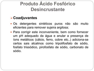 Produto Ácido Fosfórico
Desincrustante
Coadjuvantes
 Os detergentes sintéticos puros não são muito
eficientes para remover sujeira argilosa;
 Para corrigir este inconveniente, bem como fornecer
um pH adequado da água e anular a presença de
íons metálicos (cálcio, ferro, cobre etc..) adiciona-se
certos sais alcalinos como tripolifosfato de sódio,
fosfato trissódico, pirofosfato de sódio, carbonato de
sódio.
 