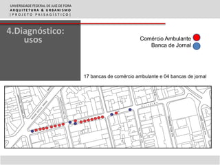 UNVERSIDADE FEDERAL DE JUIZ DE FORA
ARQUITETURA & URBANISMO
|PROJETO PAISAGÍSTICO|



4.Diagnóstico:
    usos                                                      Comércio Ambulante
                                                                 Banca de Jornal




                                      17 bancas de comércio ambulante e 04 bancas de jornal
 