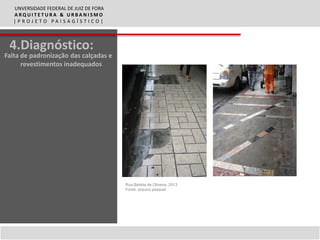 UNVERSIDADE FEDERAL DE JUIZ DE FORA
   ARQUITETURA & URBANISMO
   |PROJETO PAISAGÍSTICO|



 4.Diagnóstico:
Falta de padronização das calçadas e
      revestimentos inadequados




                                         Rua Batista de Oliveira, 2013
                                         Fonte: arquivo pessoal
 