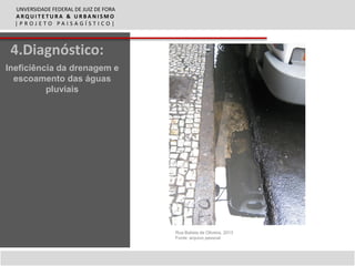 UNVERSIDADE FEDERAL DE JUIZ DE FORA
  ARQUITETURA & URBANISMO
  |PROJETO PAISAGÍSTICO|



 4.Diagnóstico:
Ineficiência da drenagem e
  escoamento das águas
          pluviais




                                        Rua Batista de Oliveira, 2013
                                        Fonte: arquivo pessoal
 