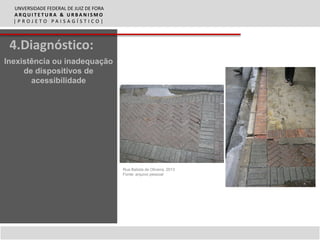 UNVERSIDADE FEDERAL DE JUIZ DE FORA
  ARQUITETURA & URBANISMO
  |PROJETO PAISAGÍSTICO|



 4.Diagnóstico:
Inexistência ou inadequação
     de dispositivos de
       acessibilidade




                                        Rua Batista de Oliveira, 2013
                                        Fonte: arquivo pessoal
 