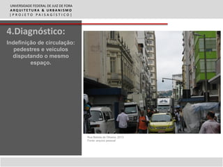 UNVERSIDADE FEDERAL DE JUIZ DE FORA
 ARQUITETURA & URBANISMO
 |PROJETO PAISAGÍSTICO|



4.Diagnóstico:
Indefinição de circulação:
   pedestres e veículos
  disputando o mesmo
         espaço.




                                       Rua Batista de Oliveira, 2013
                                       Fonte: arquivo pessoal
 