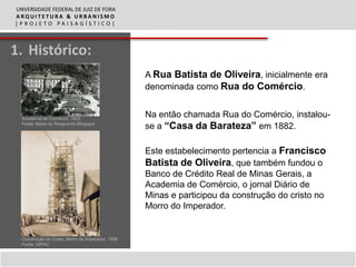 UNVERSIDADE FEDERAL DE JUIZ DE FORA
ARQUITETURA & URBANISMO
|PROJETO PAISAGÍSTICO|



1. Histórico:
                                                   A Rua Batista de Oliveira, inicialmente era
                                                   denominada como Rua do Comércio.


  Academia de Comércio, 1925
                                                   Na então chamada Rua do Comércio, instalou-
  Fonte: Maria do Resguardo Blogspot
                                                   se a “Casa da Barateza” em 1882.

                                                   Este estabelecimento pertencia a Francisco
                                                   Batista de Oliveira, que também fundou o
                                                   Banco de Crédito Real de Minas Gerais, a
                                                   Academia de Comércio, o jornal Diário de
                                                   Minas e participou da construção do cristo no
                                                   Morro do Imperador.


  Construção do Cristo, Morro do Imperador, 1906
  Fonte: DIPAC
 