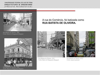 UNVERSIDADE FEDERAL DE JUIZ DE FORA
  ARQUITETURA & URBANISMO
  |PROJETO PAISAGÍSTICO|




                                              A rua do Comércio, foi batizada como
                                              RUA BATISTA DE OLIVEIRA.


Rua Batista de Oliveira, 1969
Fonte: Maria do Resguardo Blogspot




                                        Rua Batista de Oliveira, 1971        Rua Batista de Oliveira, 2013
                                        Fonte: Maria do Resguardo Blogspot   Fonte: arquivo pessoal




Rua Batista de Oliveira, 1964
Fonte: Maria do Resguardo Blogspot
 