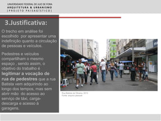 UNVERSIDADE FEDERAL DE JUIZ DE FORA
  ARQUITETURA & URBANISMO
  |PROJETO PAISAGÍSTICO|



 3.Justificativa:
O trecho em análise foi
escolhido por apresentar uma
indefinição quanto a circulação
de pessoas e veículos.

Pedestres e veículos
compartilham o mesmo
espaço , sendo assim, o
objetivo do trabalho é
legitimar a vocação de
rua de pedestres que a rua
Batista vem adquirindo ao
longo dos tempos, mas sem
abrir mão do acesso ao                  Rua Batista de Oliveira, 2013
                                        Fonte: arquivo pessoal
serviço de táxi, carga-
descarga e acesso à
garagens.
 