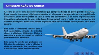 APRESENTAÇÃO DO CURSO
A Teoria de voo é uma das cinco matérias que compõe a banca de piloto privado da ANAC.
Essa matéria tem como objetivo apresentar ao aluno os princípios de aeronavegabilidade
dos aviões, como são capazes de voar e como são controlados. É de suma importância que
todo piloto saiba teoria de voo, pois dessa forma saberá como o avião irá se comportar em
diversas situações, saberá os limites impostos pela física e dessa forma poderá voar mais
seguro.
Este curso é totalmente voltado para o
fácil aprendizado, através de métodos
claros e objetivos. Utilizamos, Slides e
exercícios e apoio por e-mail ou telefone
para retirar todas as dúvidas.
Este curso foi criado por graduados em
Ciências Aeronáuticas, onde o objetivo é
ajudar na preparação dos candidatos para
a realização da banca de Piloto Privado.
 