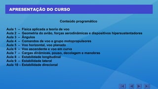 APRESENTAÇÃO DO CURSO
Conteúdo programático
Aula 1 – Física aplicada a teoria de voo
Aula 2 – Geometria do avião, forças aerodinâmicas e dispositivos hipersustentadores
Aula 3 – Ângulos
Aula 4 – Comandos de voo e grupo motopropulsores
Aula 5 – Voo horizontal, voo planado
Aula 6 – Voo ascendente e voo em curva
Aula 7 – Cargas dinâmicas, pouso, decolagem e manobras
Aula 8 – Estabilidade longitudinal
Aula 9 – Estabilidade lateral
Aula 10 – Estabilidade direcional
 
