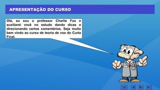 APRESENTAÇÃO DO CURSO
Olá, eu sou o professor Charlie Fox e
auxiliarei você no estudo dando dicas e
direcionando certos comentários. Seja muito
bem vindo ao curso de teoria de voo do Curta
Final.
 