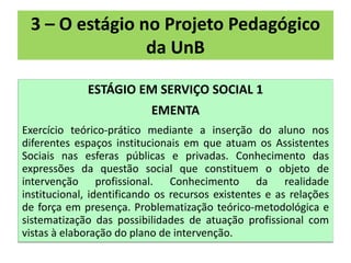 3 – O estágio no Projeto Pedagógico
                da UnB

             ESTÁGIO EM SERVIÇO SOCIAL 1
                           EMENTA
Exercício teórico-prático mediante a inserção do aluno nos
diferentes espaços institucionais em que atuam os Assistentes
Sociais nas esferas públicas e privadas. Conhecimento das
expressões da questão social que constituem o objeto de
intervenção profissional. Conhecimento da realidade
institucional, identificando os recursos existentes e as relações
de força em presença. Problematização teórico-metodológica e
sistematização das possibilidades de atuação profissional com
vistas à elaboração do plano de intervenção.
 