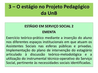 3 – O estágio no Projeto Pedagógico
                da UnB

            ESTÁGIO EM SERVIÇO SOCIAL 2
                        EMENTA
Exercício teórico-prático mediante a inserção do aluno
nos diferentes espaços institucionais em que atuam os
Assistentes Sociais nas esferas públicas e privadas.
Implementação do plano de intervenção do estagiário
articulado à discussão teórico-metodológica e a
utilização do instrumental técnico-operativo do Serviço
Social, pertinente às necessidades sociais identificadas.
 
