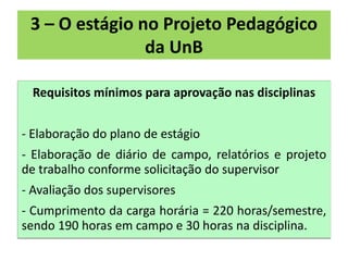 3 – O estágio no Projeto Pedagógico
                da UnB

 Requisitos mínimos para aprovação nas disciplinas


- Elaboração do plano de estágio
- Elaboração de diário de campo, relatórios e projeto
de trabalho conforme solicitação do supervisor
- Avaliação dos supervisores
- Cumprimento da carga horária = 220 horas/semestre,
sendo 190 horas em campo e 30 horas na disciplina.
 