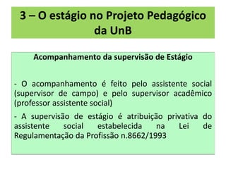 3 – O estágio no Projeto Pedagógico
                da UnB

    Acompanhamento da supervisão de Estágio


- O acompanhamento é feito pelo assistente social
(supervisor de campo) e pelo supervisor acadêmico
(professor assistente social)
- A supervisão de estágio é atribuição privativa do
assistente   social  estabelecida    na   Lei    de
Regulamentação da Profissão n.8662/1993
 