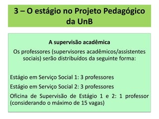 3 – O estágio no Projeto Pedagógico
                da UnB

               A supervisão acadêmica
 Os professores (supervisores acadêmicos/assistentes
     sociais) serão distribuídos da seguinte forma:


Estágio em Serviço Social 1: 3 professores
Estágio em Serviço Social 2: 3 professores
Oficina de Supervisão de Estágio 1 e 2: 1 professor
(considerando o máximo de 15 vagas)
 
