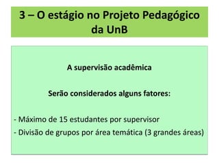 3 – O estágio no Projeto Pedagógico
                da UnB


               A supervisão acadêmica


         Serão considerados alguns fatores:


- Máximo de 15 estudantes por supervisor
- Divisão de grupos por área temática (3 grandes áreas)
 