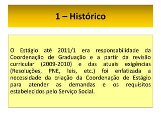 1 – Histórico


O Estágio até 2011/1 era responsabilidade da
Coordenação de Graduação e a partir da revisão
curricular (2009-2010) e das atuais exigências
(Resoluções, PNE, leis, etc.) foi enfatizada a
necessidade da criação da Coordenação de Estágio
para atender as demandas e os requisitos
estabelecidos pelo Serviço Social.
 