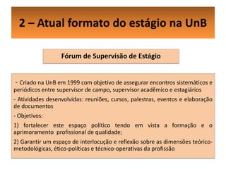 2 – Atual formato do estágio na UnB

                  Fórum de Supervisão de Estágio


- Criado na UnB em 1999 com objetivo de assegurar encontros sistemáticos e
periódicos entre supervisor de campo, supervisor acadêmico e estagiários
- Atividades desenvolvidas: reuniões, cursos, palestras, eventos e elaboração
de documentos
- Objetivos:
1) fortalecer este espaço político tendo em vista a formação e o
aprimoramento profissional de qualidade;
2) Garantir um espaço de interlocução e reflexão sobre as dimensões teórico-
metodológicas, ético-políticas e técnico-operativas da profissão
 