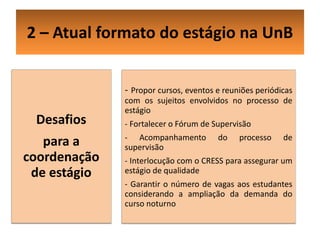 2 – Atual formato do estágio na UnB


              - Propor cursos, eventos e reuniões periódicas
              com os sujeitos envolvidos no processo de
              estágio
 Desafios     - Fortalecer o Fórum de Supervisão
              - Acompanhamento         do    processo    de
   para a     supervisão
coordenação   - Interlocução com o CRESS para assegurar um
 de estágio   estágio de qualidade
              - Garantir o número de vagas aos estudantes
              considerando a ampliação da demanda do
              curso noturno
 