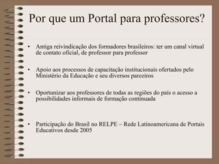 Por que um Portal para professores? Antiga reivindicação dos formadores brasileiros: ter um canal virtual de contato oficial, de professor para professor Apoio aos processos de capacitação institucionais ofertados pelo Ministério da Educação e seu diversos parceiros Oportunizar aos professores de todas as regiões do país o acesso a possibilidades informais de formação continuada Participação do Brasil no RELPE – Rede Latinoamericana de Portais Educativos desde 2005 