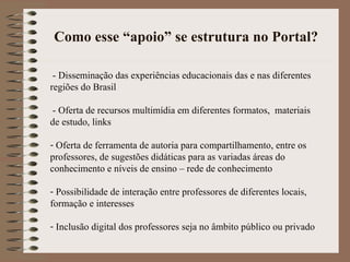 Como esse “apoio” se estrutura no Portal? - Disseminação das experiências educacionais das e nas diferentes regiões do Brasil - Oferta de recursos multimídia em diferentes formatos,  materiais de estudo, links Oferta de ferramenta de autoria para compartilhamento, entre os professores, de sugestões didáticas para as variadas áreas do conhecimento e níveis de ensino – rede de conhecimento Possibilidade de interação entre professores de diferentes locais, formação e interesses Inclusão digital dos professores seja no âmbito público ou privado 