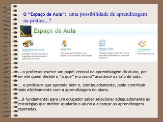 ... o professor exerce um papel central na aprendizagem do aluno, por ser ele quem decide o “o que” e o como” acontece na sala de aula. . .. o professor que aprende bem e, continuadamente, pode contribuir mais efetivamente com a aprendizagem do aluno.  ...é fundamental para um educador saber selecionar adequadamente as estratégias que melhor ajudarão o aluno a alcançar as aprendizagens esperadas .  O “Espaço da Aula”:  uma possibilidade de aprendizagem na prática...? 